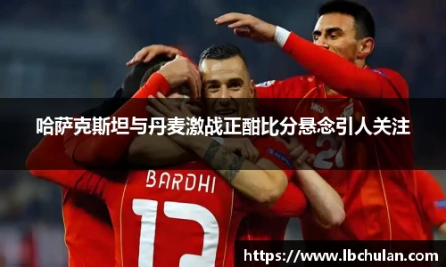 哈萨克斯坦与丹麦激战正酣比分悬念引人关注